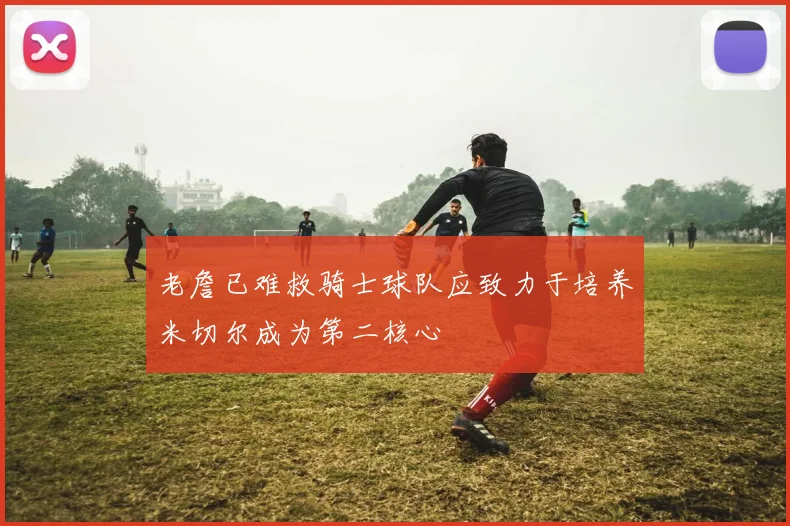 老詹已难救骑士球队应致力于培养米切尔成为第二核心