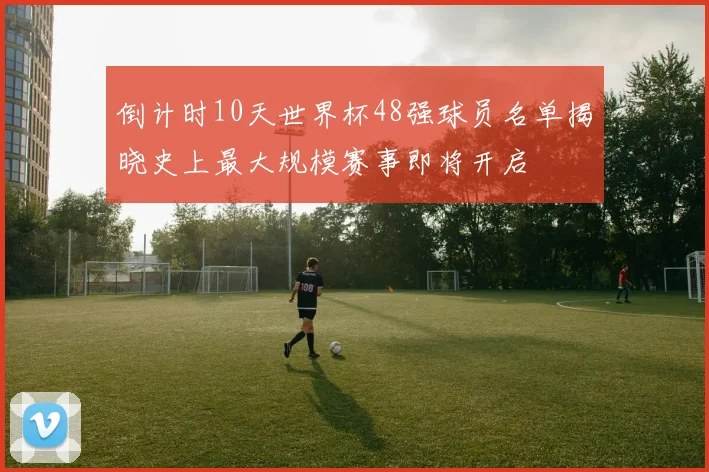 倒计时10天世界杯48强球员名单揭晓史上最大规模赛事即将开启