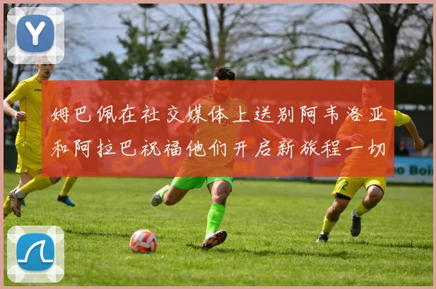 姆巴佩在社交媒体上送别阿韦洛亚和阿拉巴祝福他们开启新旅程一切顺利