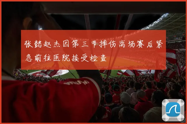 张懿赵杰因第三节摔伤离场赛后紧急前往医院接受检查