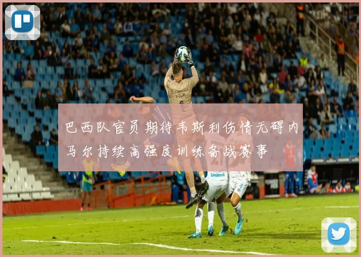 巴西队官员期待韦斯利伤情无碍内马尔持续高强度训练备战赛事