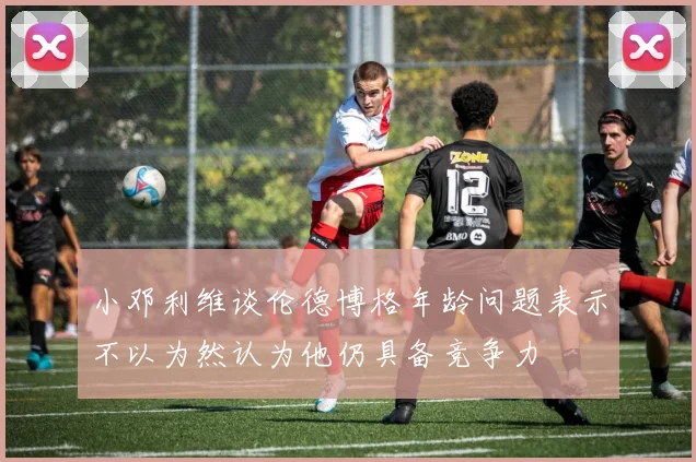 小邓利维谈伦德博格年龄问题表示不以为然认为他仍具备竞争力
