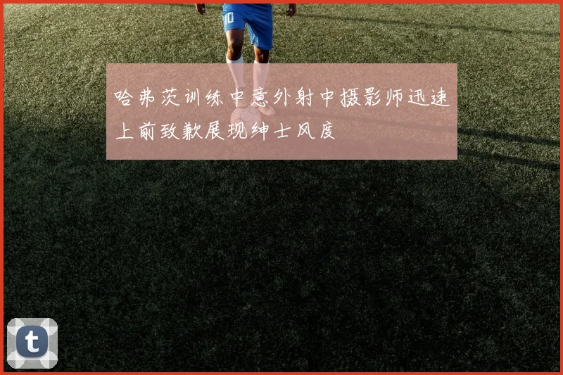 哈弗茨训练中意外射中摄影师迅速上前致歉展现绅士风度
