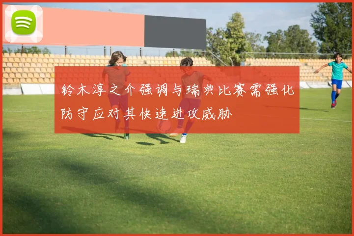 铃木淳之介强调与瑞典比赛需强化防守应对其快速进攻威胁