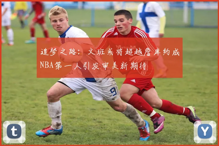追梦之路：文班或将超越詹库约成NBA第一人引发审美新期待