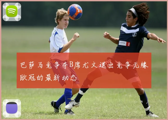 巴萨马竞争夺B席尤文退出竞争无缘欧冠的最新动态