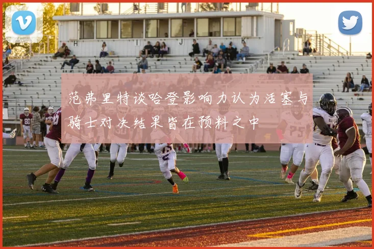 范弗里特谈哈登影响力认为活塞与骑士对决结果皆在预料之中